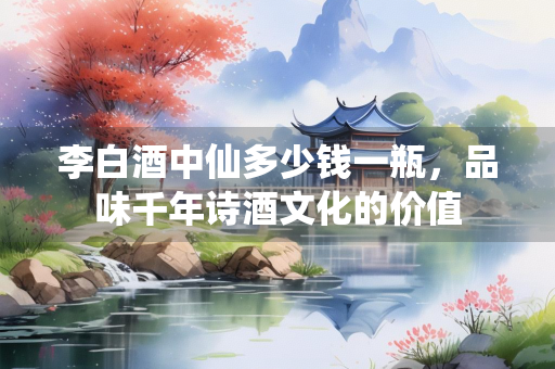 李白酒中仙多少钱一瓶，品味千年诗酒文化的价值
