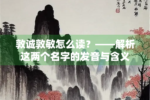 敦诚敦敏怎么读？——解析这两个名字的发音与含义