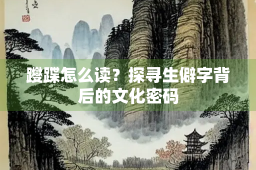 躞蹀怎么读？探寻生僻字背后的文化密码