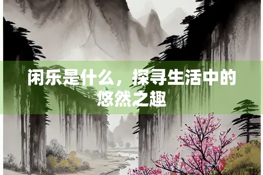 闲乐是什么，探寻生活中的悠然之趣