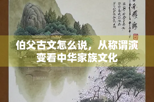 伯父古文怎么说，从称谓演变看中华家族文化