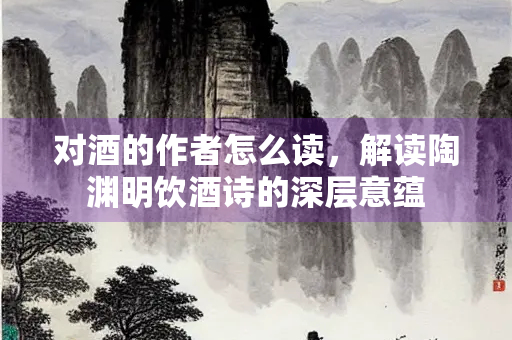 对酒的作者怎么读，解读陶渊明饮酒诗的深层意蕴
