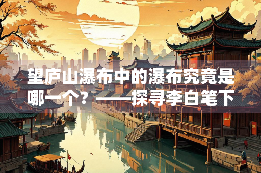 望庐山瀑布中的瀑布究竟是哪一个？——探寻李白笔下的自然奇观