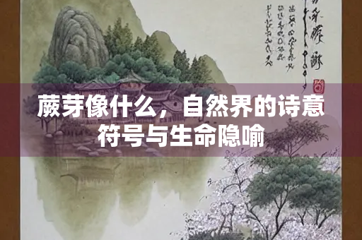 蕨芽像什么，自然界的诗意符号与生命隐喻