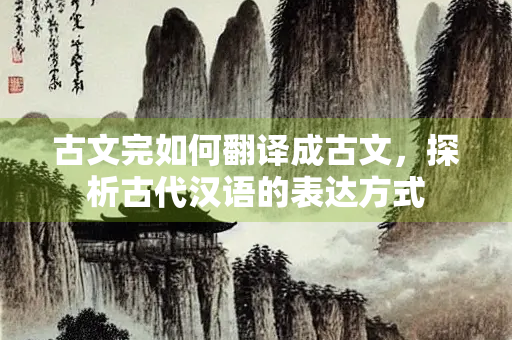 古文完如何翻译成古文，探析古代汉语的表达方式
