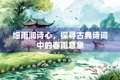 细雨润诗心，探寻古典诗词中的春雨意象