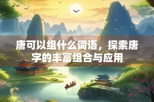 唐可以组什么词语，探索唐字的丰富组合与应用