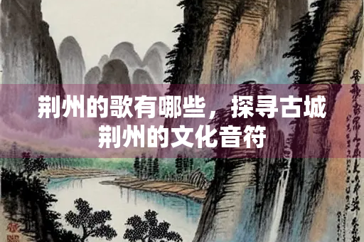 荆州的歌有哪些，探寻古城荆州的文化音符