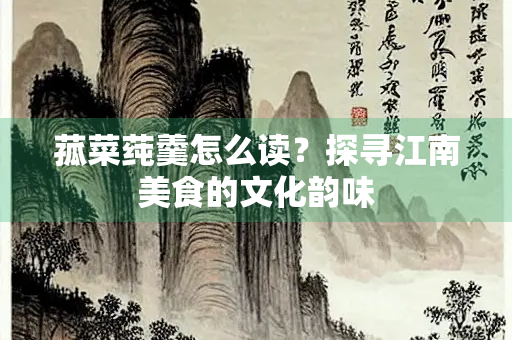 菰菜莼羹怎么读？探寻江南美食的文化韵味