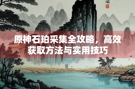 原神石珀采集全攻略，高效获取方法与实用技巧