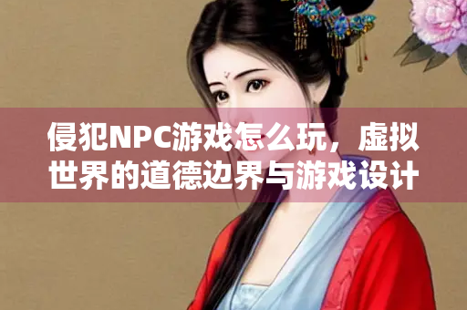 侵犯NPC游戏怎么玩，虚拟世界的道德边界与游戏设计探讨