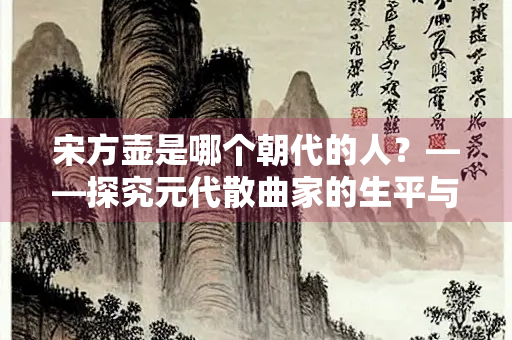宋方壶是哪个朝代的人？——探究元代散曲家的生平与创作