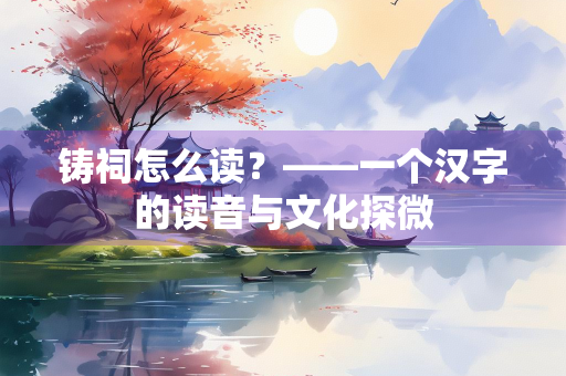 铸祠怎么读？——一个汉字的读音与文化探微