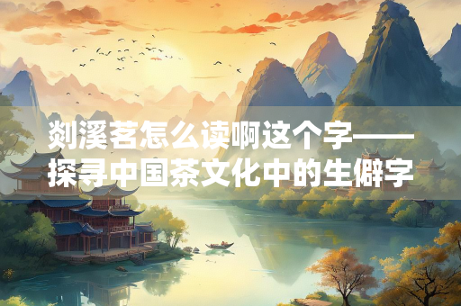剡溪茗怎么读啊这个字——探寻中国茶文化中的生僻字与历史渊源