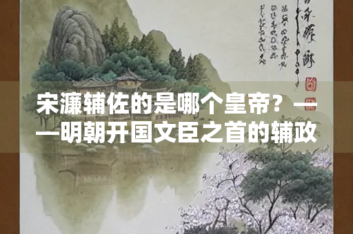 宋濂辅佐的是哪个皇帝？——明朝开国文臣之首的辅政之路