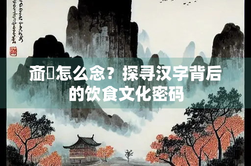 齑鲙怎么念？探寻汉字背后的饮食文化密码