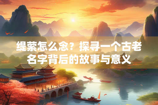 缇萦怎么念？探寻一个古老名字背后的故事与意义