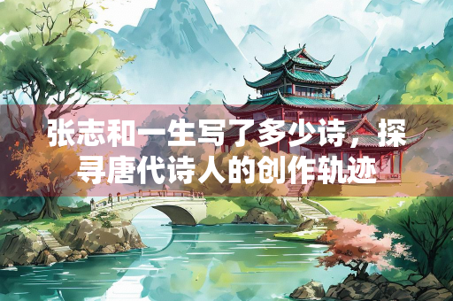 张志和一生写了多少诗，探寻唐代诗人的创作轨迹