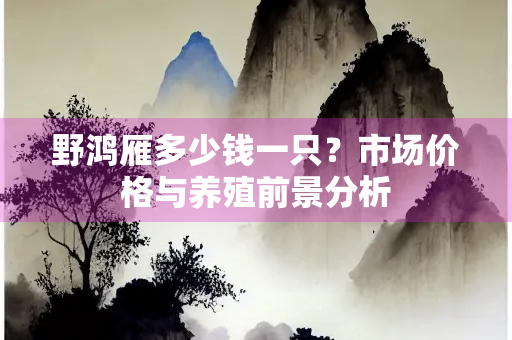 野鸿雁多少钱一只？市场价格与养殖前景分析