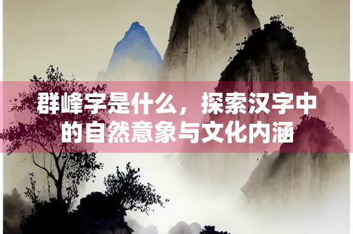 群峰字是什么，探索汉字中的自然意象与文化内涵