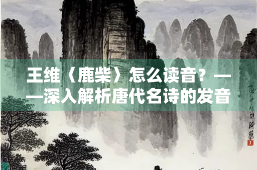 王维〈鹿柴〉怎么读音？——深入解析唐代名诗的发音与意境