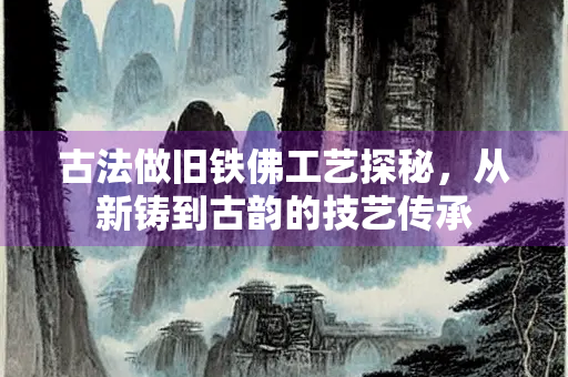 古法做旧铁佛工艺探秘，从新铸到古韵的技艺传承