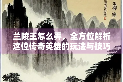兰陵王怎么弄，全方位解析这位传奇英雄的玩法与技巧
