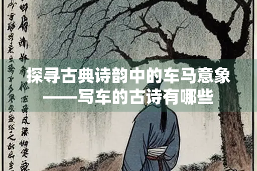 探寻古典诗韵中的车马意象——写车的古诗有哪些