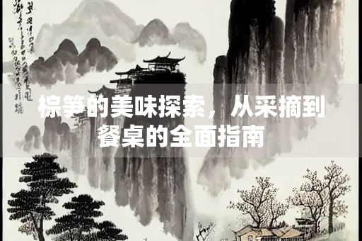 棕笋的美味探索，从采摘到餐桌的全面指南