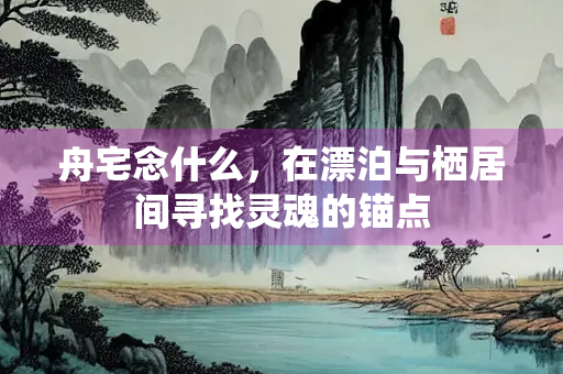 舟宅念什么，在漂泊与栖居间寻找灵魂的锚点