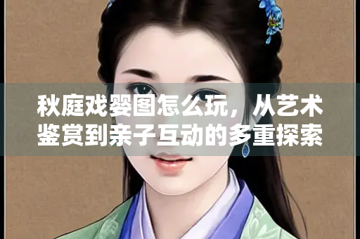 秋庭戏婴图怎么玩，从艺术鉴赏到亲子互动的多重探索