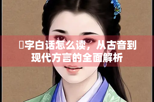 奭字白话怎么读，从古音到现代方言的全面解析
