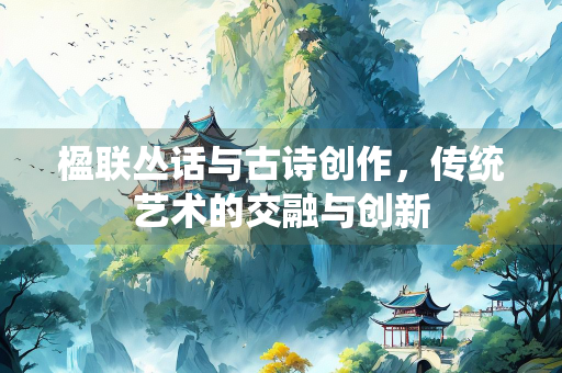 楹联丛话与古诗创作，传统艺术的交融与创新