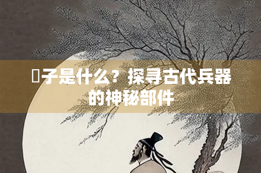 柲子是什么？探寻古代兵器的神秘部件