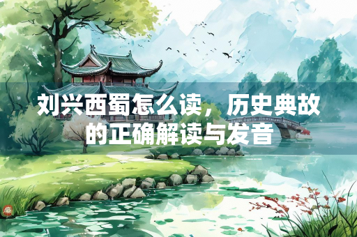 刘兴西蜀怎么读，历史典故的正确解读与发音