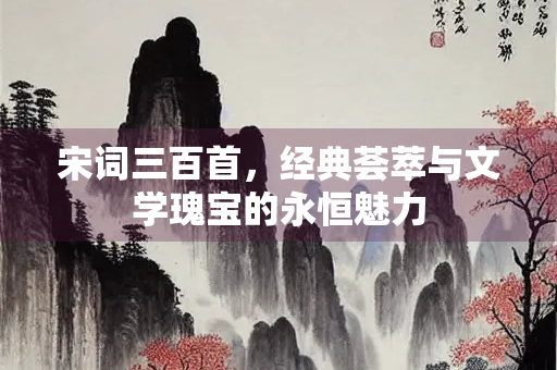 宋词三百首，经典荟萃与文学瑰宝的永恒魅力