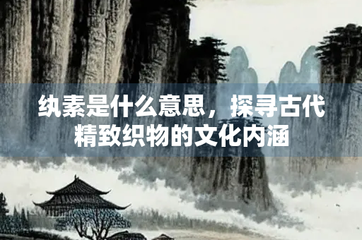纨素是什么意思，探寻古代精致织物的文化内涵