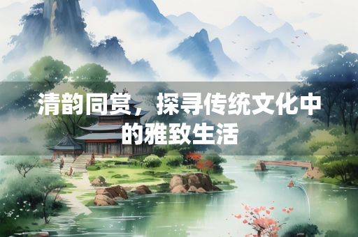 清韵同赏，探寻传统文化中的雅致生活
